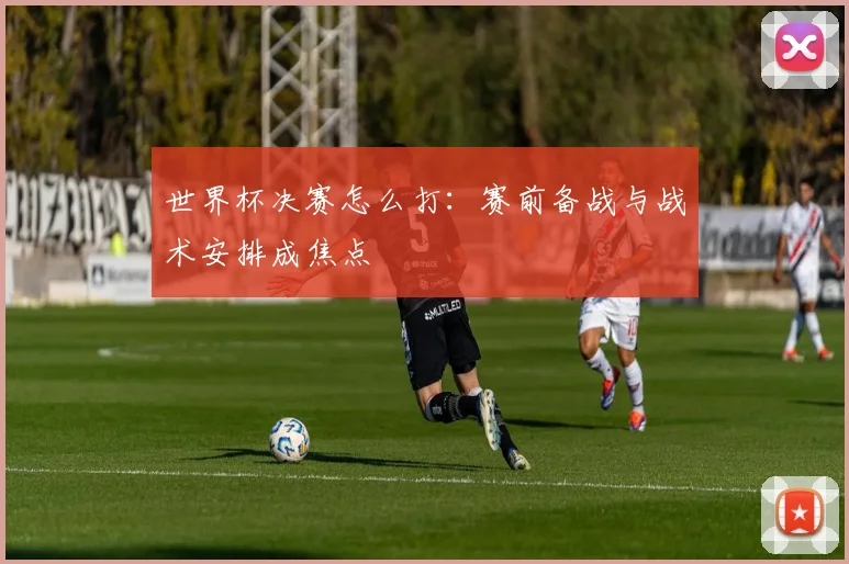 世界杯决赛怎么打：赛前备战与战术安排成焦点