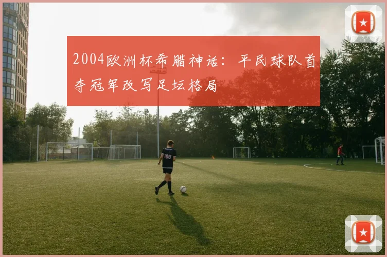 2004欧洲杯希腊神话:平民球队首夺冠军改写足坛格局