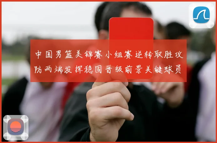 中国男篮美锦赛小组赛逆转取胜攻防两端发挥稳固晋级前景关键球员贡献