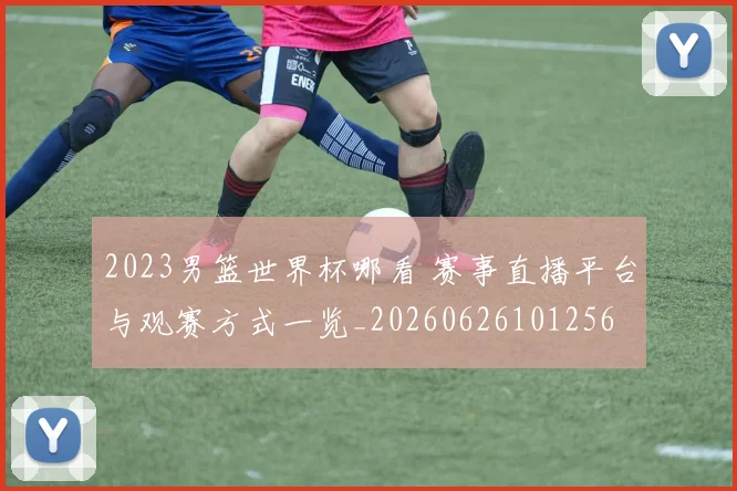 2023男篮世界杯哪看 赛事直播平台与观赛方式一览_20260626101256