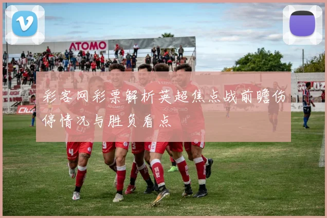 彩客网彩票解析英超焦点战前瞻伤停情况与胜负看点