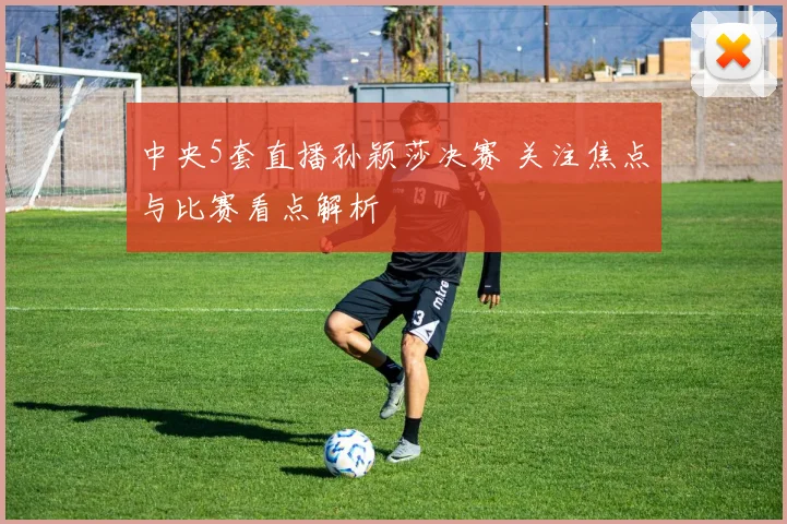 中央5套直播孙颖莎决赛 关注焦点与比赛看点解析