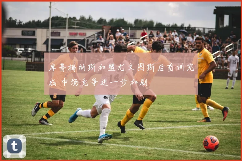 库普梅纳斯加盟尤文图斯后首训完成 中场竞争进一步加剧
